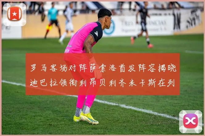 罗马客场对阵萨索洛首发阵容揭晓迪巴拉领衔利昂贝利齐米卡斯在列