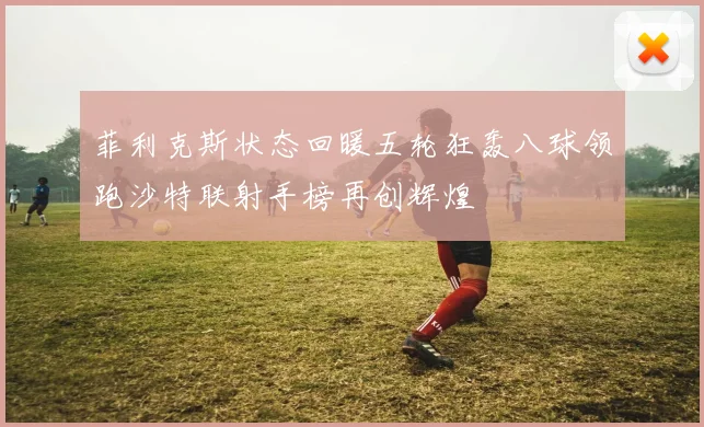 菲利克斯状态回暖五轮狂轰八球领跑沙特联射手榜再创辉煌