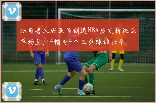 独角兽文班亚马创造NBA历史新纪录单场至少4帽与4个三分球的壮举